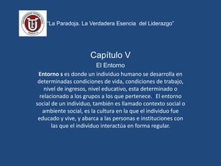 “La Paradoja. La Verdadera Esencia del Liderazgo”
Capítulo V
El Entorno
Entorno s es donde un individuo humano se desarrolla en
determinadas condiciones de vida, condiciones de trabajo,
nivel de ingresos, nivel educativo, esta determinado o
relacionado a los grupos a los que pertenece.1 El entorno
social de un individuo, también es llamado contexto social o
ambiente social, es la cultura en la que el individuo fue
educado y vive, y abarca a las personas e instituciones con
las que el individuo interactúa en forma regular.
 