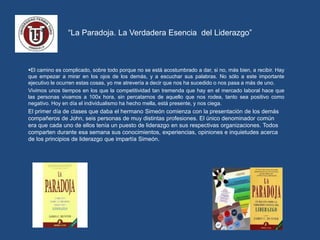 “La Paradoja. La Verdadera Esencia del Liderazgo”
El camino es complicado, sobre todo porque no se está acostumbrado a dar, si no, más bien, a recibir. Hay
que empezar a mirar en los ojos de los demás, y a escuchar sus palabras. No sólo a este importante
ejecutivo le ocurren estas cosas, yo me atrevería a decir que nos ha sucedido o nos pasa a más de uno.
Vivimos unos tiempos en los que la competitividad tan tremenda que hay en el mercado laboral hace que
las personas vivamos a 100x hora, sin percatarnos de aquello que nos rodea, tanto sea positivo como
negativo. Hoy en día el individualismo ha hecho mella, está presente, y nos ciega.
El primer día de clases que daba el hermano Simeón comienza con la presentación de los demás
compañeros de John, seis personas de muy distintas profesiones. El único denominador común
era que cada uno de ellos tenía un puesto de liderazgo en sus respectivas organizaciones. Todos
comparten durante esa semana sus conocimientos, experiencias, opiniones e inquietudes acerca
de los principios de liderazgo que impartía Simeón.
 