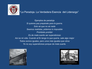 “ “La Paradoja. La Verdadera Esencia del Liderazgo”
Ejemplos de paradoja
Si quieres paz prepárate para la guerra.
Solo sé que no sé nada
Seamos realistas, pidamos lo imposible
Prohibido prohibir
Es de mala suerte ser supersticioso
Así es mi vida. Cuando al fin tengo lo que quería, sale algo mejor
Todos somos iguales, pero unos más iguales que otros
Yo no soy supersticioso porque da mala suerte.
 