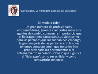 “La Paradoja. La Verdadera Esencia del Liderazgo”
El Modelo Lider
Un gran número de profesionales,
emprendedores, gerentes, activistas sociales y
agentes de cambio conocen la importancia que
el liderazgo tiene tanto para sus vidas como
para las personas que las rodean. Sin embargo,
la gran mayoría de las personas con las que
tenemos contacto creen que no se les han
proporcionado las herramientas o el
entrenamiento necesario sobre lo que significa
el “liderazgo”, cómo ser un líder y cómo
compartirlo con otros.
 