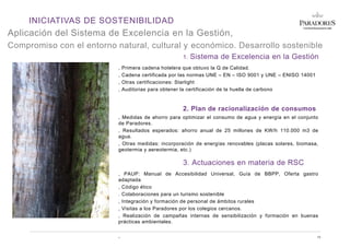 INICIATIVAS DE SOSTENIBILIDAD
Aplicación del Sistema de Excelencia en la Gestión,
Compromiso con el entorno natural, cultural y económico. Desarrollo sostenible
1. Sistema de Excelencia en la Gestión
, Primera cadena hotelera que obtuvo la Q de Calidad.
, Cadena certificada por las normas UNE – EN – ISO 9001 y UNE – ENISO 14001
, Otras certificaciones: Starlight
, Auditorias para obtener la certificación de la huella de carbono
2. Plan de racionalización de consumos
, Medidas de ahorro para optimizar el consumo de agua y energía en el conjunto
de Paradores.
, Resultados esperados: ahorro anual de 25 millones de KW/h 110.000 m3 de
agua.
, Otras medidas: incorporación de energías renovables (placas solares, biomasa,
geotermia y aereotermia, etc.)
3. Actuaciones en materia de RSC
, PAUP: Manual de Accesibilidad Universal, Guía de BBPP, Oferta gastro
adaptada
, Código ético
. Colaboraciones para un turismo sostenible
, Integración y formación de personal de ámbitos rurales
, Visitas a los Paradores por los colegios cercanos.
, Realización de campañas internas de sensibilización y formación en buenas
prácticas ambientales.
, 10
 