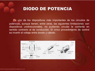 DIODO DE POTENCIA
Es uno de los dispositivos más importantes de los circuitos de
potencias, aunque tienen, entre otras, la...