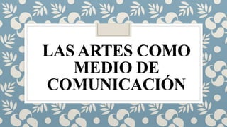 LAS ARTES COMO
MEDIO DE
COMUNICACIÓN
 