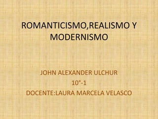 ROMANTICISMO,REALISMO Y
MODERNISMO
JOHN ALEXANDER ULCHUR
10°-1
DOCENTE:LAURA MARCELA VELASCO
 