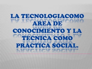 LA TECNOLOGIACOMO
      AREA DE
 CONOCIMIENTO Y LA
   TECNICA COMO
  PRACTICA SOCIAL.
 