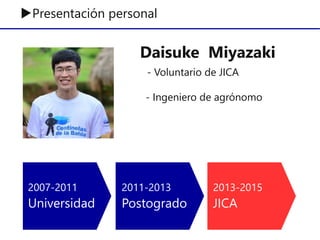 ▶Presentación personal
2007-2011
Universidad
2011-2013
Postogrado
2013-2015
JICA
Daisuke Miyazaki
- Voluntario de JICA
- Ingeniero de agrónomo
 