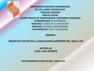 UNIVERSIDAD NACIONAL EXPERIMENTAL
DE LOS LLANOS OCCIDENTALES
“EZEQUIEL ZAMORA”
UNELLEZ-APURE
VICERECTORADO DE PLANIFICACION Y DESARROLLO REGIONAL
COORDINACION: DE POSTGRADO
MAESTRIA: CIENCIA DE LA EDUCACION
MENCION: DOCENCIA UNIVERSITARIA
SUB-PROYECTO: ETICA Y EDUCACION
ENSAYO
AUTOR (A)
LCDA. ANA DUARTE
DESAFIOS ETICOS EN LA EDUCACION SUPERIOR DEL SIGLO XXI
SAN FERNANDO ESTADO APURE, JUNIO 2014
 
