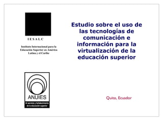 Estudio sobre el uso de las tecnologías de comunicación e información para la virtualización de la educación superior Quito, Ecuador I E S A L C Instituto Internacional para la Educación Superior en América Latina y el Caribe 