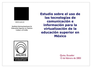 Estudio sobre el uso de las tecnologías de comunicación e información para la virtualización de la educación superior en México Quito, Ecuador 13 de febrero de 2003 I E S A L C Instituto Internacional para la Educación Superior en América Latina y el Caribe 