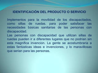 IDENTIFICACIÓN DEL PRODUCTO O SERVICIO
Implementos para la movilidad de los discapacitados,
como sillas de ruedas. para poder satisfacer las
necesidades básicas sanitarias de las personas con
discapacidad.
Las personas con discapacidad que utilizan sillas de
ruedas pueden ir a diferentes lugares que no podrían sin
esta magnífica invención. La gente se acostumbraría a
estas fantásticas ideas e invenciones, y lo maravillosas
que serian para las personas.
 