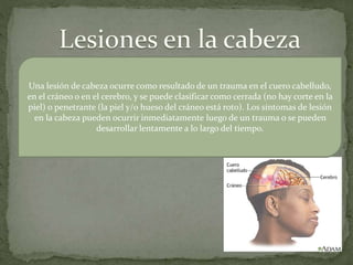 Una lesión de cabeza ocurre como resultado de un trauma en el cuero cabelludo,
en el cráneo o en el cerebro, y se puede clasificar como cerrada (no hay corte en la
piel) o penetrante (la piel y/o hueso del cráneo está roto). Los síntomas de lesión
en la cabeza pueden ocurrir inmediatamente luego de un trauma o se pueden
desarrollar lentamente a lo largo del tiempo.
 