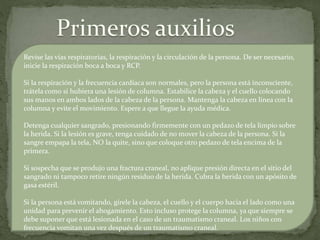 Revise las vías respiratorias, la respiración y la circulación de la persona. De ser necesario,
inicie la respiración boca a boca y RCP.
Si la respiración y la frecuencia cardíaca son normales, pero la persona está inconsciente,
trátela como si hubiera una lesión de columna. Estabilice la cabeza y el cuello colocando
sus manos en ambos lados de la cabeza de la persona. Mantenga la cabeza en línea con la
columna y evite el movimiento. Espere a que llegue la ayuda médica.
Detenga cualquier sangrado, presionando firmemente con un pedazo de tela limpio sobre
la herida. Si la lesión es grave, tenga cuidado de no mover la cabeza de la persona. Si la
sangre empapa la tela, NO la quite, sino que coloque otro pedazo de tela encima de la
primera.
Si sospecha que se produjo una fractura craneal, no aplique presión directa en el sitio del
sangrado ni tampoco retire ningún residuo de la herida. Cubra la herida con un apósito de
gasa estéril.
Si la persona está vomitando, gírele la cabeza, el cuello y el cuerpo hacia el lado como una
unidad para prevenir el ahogamiento. Esto incluso protege la columna, ya que siempre se
debe suponer que está lesionada en el caso de un traumatismo craneal. Los niños con
frecuencia vomitan una vez después de un traumatismo craneal.
 