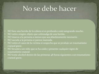 • NO lave una herida de la cabeza si es profunda o está sangrando mucho.
• NO retire ningún objeto que sobresalga de una herida.
• NO mueva a la persona a menos que sea absolutamente necesario.
• NO sacuda a la persona si parece mareada.
• NO retire el casco de la víctima si sospecha que se produjo un traumatismo
craneal grave.
• NO levante a un niño que se ha caído y presente cualquier signo de
traumatismo craneal.
• NO tome alcohol dentro de las primeras 48 horas siguientes a un traumatismo
craneal grave.
 
