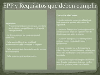 Protección a la Cabeza:
- Los elementos de protección a la cabeza,
básicamente se reducen a los cascos de
seguridad.
- Los cascos de seguridad proveen protección
contra casos de impactos y penetración de
objetos que caen sobre la cabeza.
- Los cascos de seguridad también pueden
proteger contra choques eléctricos y
quemaduras.
- El casco protector no se debe caer de la
cabeza durante las actividades de trabajo, para
evitar esto puede usarse una correa sujetada a
la quijada.
- Es necesario inspeccionarlo periódicamente
para detectar rajaduras o daño que pueden
reducir el grado de protección ofrecido.
Requisitos:
- Proporcionar máximo confort y su peso debe
ser el mínimo compatible con la eficiencia
en la protección.
- No debe restringir los movimientos del
trabajador.
- Debe ser durable y de ser posible el
mantenimiento debe hacerse en la empresa.
- Debe ser construido de acuerdo con las normas
de construcción.
- Debe tener una apariencia atractiva.
 