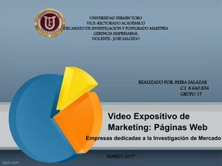UNIVERSIDAD FERMÍN TORO
VICE-RECTORADO ACADÉMICO
DECANATO DE INVESTIGACIÓN Y POSTGRADO MAESTRÍA
GERENCIA EMPRESARIAL
DOCENTE : JOSE SALCEDO
REALIZADO POR: BEIRA SALAZAR
C.I 8.640.854
GRUPO 17
MARZO 2017
Video Expositivo de
Marketing: Páginas Web
Empresas dedicadas a la Investigación de Mercado
 
