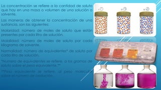La concentración se refiere a la cantidad de soluto
que hay en una masa o volumen de una solución o
solvente.
Las maneras de obtener la concentración de una
sustancia, son las siguientes:
Molaridad: número de moles de soluto que están
presentes por cada litro de solución.
Molalidad: número de moles de soluto por cada
kilogramo de solvente.
Normalidad: número de equivalentes* de soluto por
cada litro de solución.
*Numero de equivalentes se refiere, a los gramos de
soluto sobre el peso equivalente.**
**Peso equivalente se refiere, al peso molecular
sobre el número de oxidación.
 