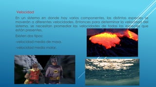 Velocidad
En un sistema en donde hay varios componentes, las distintas especies se
moverán a diferentes velocidades. Entonces para determinar la velocidad del
sistema, se necesitan promediar las velocidades de todas las especies que
están presentes.
Existen dos tipos:
-velocidad media de masa.
-velocidad media molar.
 