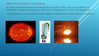 Diferencia entre calor y temperatura
-El calor es el intercambio de energía de un punto a otro, que se encuentran a
diferentes temperaturas.(siempre de mayor temperatura a menor temperatura).
-La temperatura es la medida de la energía interna de las moléculas en un sistema.
 