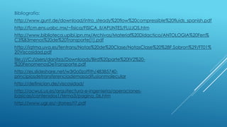 Bibliografía:
http://www.gunt.de/download/intro_steady%20flow%20compressible%20fluids_spanish.pdf
http://fcm.ens.uabc.mx/~fisica/FISICA_II/APUNTES/FLUJOS.htm
http://www.biblioteca.upibi.ipn.mx/Archivos/Material%20Didactico/ANTOLOGIA%20Fen%
C3%B3menos%20de%20Transporte[1].pdf
http://iqtma.uva.es/fentrans/Notas%20de%20Clase/NotasClase%20%28F.Sobron%29/FT01%
20Viscosidad.pdf
file:///C:/Users/danitza/Downloads/Bird%20parte%20IV2%20-
%20FenomenosDeTransporte.pdf
http://es.slideshare.net/w3r0o0zoffith/48385740-
principiosdetransferenciademasadifusionmolecular
http://definicion.de/viscosidad/
http://ocwus.us.es/arquitectura-e-ingenieria/operaciones-
basicas/contenidos1/tema3/pagina_06.htm
http://www.ugr.es/~jtorres/t7.pdf
 