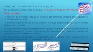 Un flujo es la acción de fluir de los líquidos y gases.
*Un concepto más fácil seria decir que: un flujo es un fluido en movimiento.
El flujo según Re:
-El numero de Reynolds (Re) es un numero adimensional utilizado para describir el
movimiento de un fluido.
-Este numero adimensional, puede decirnos si el flujo es laminar (que seria un numero
de Reynolds grande).
*El flujo turbulento es el movimiento de un fluido, en donde las partículas se mueven
desordenadamente, forman unos pequeños remolinos en diferentes lugares del
fluido y también a diferentes tiempos.
*El flujo laminar es también el movimiento de un fluido, pero cuando este es
ordenado y suave, todo lo contrario al turbulento.
 