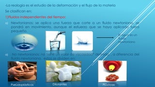 -La reología es el estudio de la deformación y el flujo de la materia
Se clasifican en:
1)Fluidos independientes del tiempo:
a) Newtonianos: se aplica una fuerza que corte a un fluido newtoniano, se
pondrá en movimiento, aunque el esfuerzo que se haya aplicado fuera
pequeño.
a) No newtonianos: no tiene un valor de viscosidad* definido, , a diferencia del
fluido newtoniano, estos se dividen en:
El agua es un
fluido
newtoniano
Pseudoplásticos Dilatantes Plásticos
 