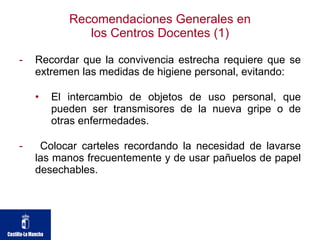 Recomendaciones Generales en los Centros Docentes (1) Recordar que la convivencia estrecha requiere que se extremen las medidas de higiene personal, evitando: El intercambio de objetos de uso personal, que pueden ser transmisores de la nueva gripe o de otras enfermedades.  Colocar carteles recordando la necesidad de lavarse las manos frecuentemente y de usar pañuelos de papel desechables. 
