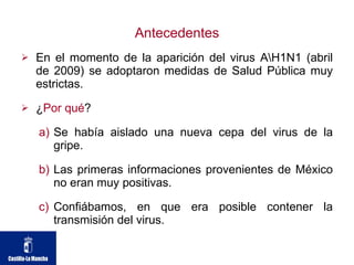 Antecedentes En el momento de la aparición del virus A\H1N1 (abril de 2009) se adoptaron medidas de Salud Pública muy estrictas. ¿ Por qué ? Se había aislado una nueva cepa del virus de la gripe. Las primeras informaciones provenientes de México no eran muy positivas. Confiábamos, en que era posible contener la transmisión del virus. 