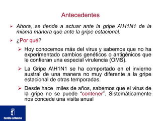 Antecedentes Ahora, se tiende a actuar ante la gripe A\H1N1 de la misma manera que ante la gripe estacional . ¿ Por qué ? Hoy conocemos más del virus y sabemos que no ha experimentado cambios genéticos o antigénicos que le confieran una especial virulencia (OMS). La Gripe A\H1N1 se ha comportado en el invierno austral de una manera no muy diferente a la gripe estacional de otras temporadas. Desde hace  miles de años, sabemos que el virus de la gripe no se puede “ contener ”. Sistemáticamente nos concede una visita anual 