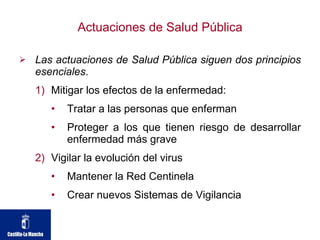 Actuaciones de Salud Pública Las actuaciones de Salud Pública siguen dos principios esenciales . Mitigar los efectos de la enfermedad: Tratar a las personas que enferman Proteger a los que tienen riesgo de desarrollar enfermedad más grave Vigilar la evolución del virus Mantener la Red Centinela Crear nuevos Sistemas de Vigilancia 
