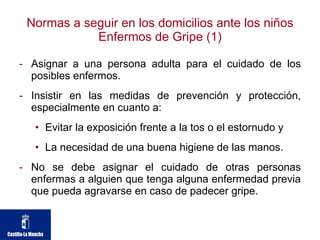 Normas a seguir en los domicilios ante los niños Enfermos de Gripe (1) Asignar a una persona adulta para el cuidado de los posibles enfermos.  Insistir en las medidas de prevención y protección, especialmente en cuanto a: Evitar la exposición frente a la tos o el estornudo y  La necesidad de una buena higiene de las manos.  No se debe asignar el cuidado de otras personas enfermas a alguien que tenga alguna enfermedad previa que pueda agravarse en caso de padecer gripe.  