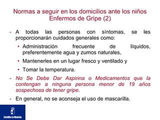 Normas a seguir en los domicilios ante los niños Enfermos de Gripe (2) A todas las personas con síntomas, se les proporcionarán cuidados generales como: Administración frecuente de líquidos, preferentemente agua y zumos naturales, Mantenerles en un lugar fresco y ventilado y  Tomar la temperatura.  No Se Debe Dar Aspirina o Medicamentos que la contengan a ninguna persona menor de 19 años sospechosa de tener gripe .  En general, no se aconseja el uso de mascarilla.  