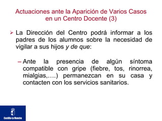 Actuaciones ante la Aparición de Varios Casos en un Centro Docente (3) La Dirección del Centro podrá informar a los padres de los alumnos sobre la necesidad de vigilar a sus hijos  y de que : Ante la presencia de algún síntoma compatible con gripe (fiebre, tos, rinorrea, mialgias,….) permanezcan en su casa y contacten con los servicios sanitarios.  