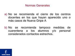 Normas Generales No se recomienda el cierre de los centros docentes en los que hayan aparecido uno o más casos de Nueva Gripe A No se recomienda tampoco medidas de cuarentena a los alumnos y/o personal considerados contactos estrechos. 