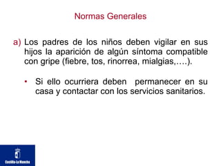Normas Generales Los padres de los niños deben vigilar en sus hijos la aparición de algún síntoma compatible con gripe (fiebre, tos, rinorrea, mialgias,….).  Si ello ocurriera deben  permanecer en su casa y contactar con los servicios sanitarios. 