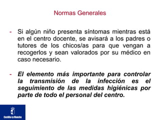 Normas Generales Si algún niño presenta síntomas mientras está en el centro docente, se avisará a los padres o tutores de los chicos/as para que vengan a recogerlos y sean valorados por su médico en caso necesario. El elemento más importante para controlar la transmisión de la infección es el seguimiento de las medidas higiénicas por parte de todo el personal del centro. 