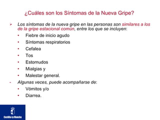 ¿Cuáles son los Síntomas de la Nueva Gripe?  Los síntomas de la nueva gripe en las personas son  similares a los de la gripe estacional común , entre los que se incluyen : Fiebre de inicio agudo Síntomas respiratorios Cefalea Tos Estornudos Mialgias y  Malestar general.  Algunas veces, puede acompañarse de : Vómitos y/o  Diarrea.  