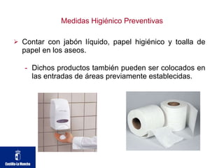 Medidas Higiénico Preventivas Contar con jabón líquido, papel higiénico y toalla de papel en los aseos.  Dichos productos también pueden ser colocados en las entradas de áreas previamente establecidas. 