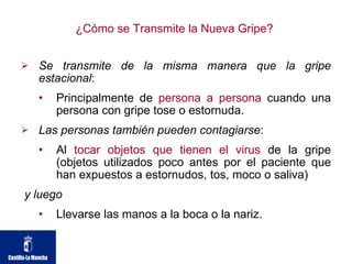 ¿Cómo se Transmite la Nueva Gripe?  Se transmite de la misma manera que la gripe estacional : Principalmente de  persona a persona  cuando una persona con gripe tose o estornuda.  Las personas también pueden contagiarse : Al  tocar objetos que tienen el virus  de la gripe (objetos utilizados poco antes por el paciente que han expuestos a estornudos, tos, moco o saliva) y luego   Llevarse las manos a la boca o la nariz.  