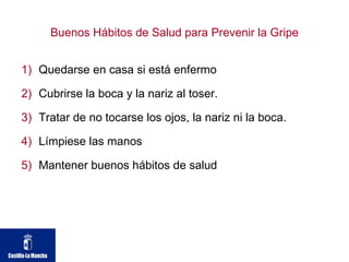 Buenos Hábitos de Salud para Prevenir la Gripe Quedarse en casa si está enfermo  Cubrirse la boca y la nariz al toser. Tratar de no tocarse los ojos, la nariz ni la boca. Límpiese las manos  Mantener buenos hábitos de salud  
