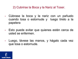 2) Cubrirse la Boca y la Nariz al Toser. Cúbrase la boca y la nariz con un pañuelo cuando tosa o estornude y  luego tírelo a la papelera Esto puede evitar que quienes estén cerca de usted se enfermen. Luego, lávese las manos, y hágalo cada vez que tosa o estornude. 