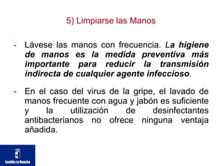 5) Limpiarse las Manos Lávese las manos con frecuencia.  L a higiene de manos es la medida preventiva más importante para reducir la transmisión indirecta de cualquier agente infeccioso .  En el caso del virus de la gripe, el lavado de manos frecuente con agua y jabón es suficiente y la utilización de desinfectantes antibacterianos no ofrece ninguna ventaja añadida. 