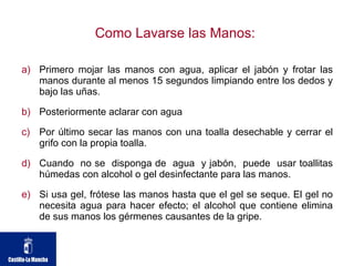 Como Lavarse las Manos:  Primero mojar las manos con agua, aplicar el jabón y frotar las manos durante al menos 15 segundos limpiando entre los dedos y bajo las uñas. Posteriormente aclarar con agua Por último secar las manos con una toalla desechable y cerrar el grifo con la propia toalla. Cuando  no se  disponga de  agua  y jabón,  puede  usar toallitas húmedas con alcohol o gel desinfectante para las manos. Si usa gel, frótese las manos hasta que el gel se seque. El gel no necesita agua para hacer efecto; el alcohol que contiene elimina de sus manos los gérmenes causantes de la gripe. 