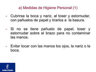 a) Medidas de Higiene Personal (1) Cubrirse la boca y nariz, al toser y estornudar, con pañuelos de papel y tirarlos a  la basura.  Si no se tiene pañuelo de papel, toser y estornudar sobre el brazo para no contaminar las manos.  Evitar tocar con las manos los ojos, la nariz o la boca.  