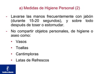 a) Medidas de Higiene Personal (2) Lavarse las manos frecuentemente con jabón (durante 15-20 segundos), y sobre todo después de toser o estornudar.  No compartir objetos personales, de higiene o aseo como:  Vasos  Toallas  Cantimploras  Latas de Refrescos 