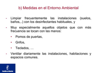 b) Medidas en el Entorno Ambiental Limpiar frecuentemente las instalaciones (suelos, baños,..) con los desinfectantes habituales, y Muy especialmente aquellos objetos que con más frecuencia se tocan con las manos: Pomos de puertas, Grifos, Teclados, …  Ventilar diariamente las instalaciones, habitaciones y espacios comunes. 
