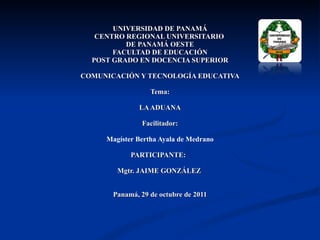 UNIVERSIDAD DE PANAMÁ CENTRO REGIONAL UNIVERSITARIO  DE PANAMÁ OESTE FACULTAD DE EDUCACIÓN POST GRADO EN DOCENCIA SUPERIOR COMUNICACIÓN Y TECNOLOGÍA EDUCATIVA Tema: LA ADUANA Facilitador: Magíster Bertha Ayala de Medrano PARTICIPANTE:  Mgtr. JAIME GONZÁLEZ  Panamá, 29 de octubre de 2011 