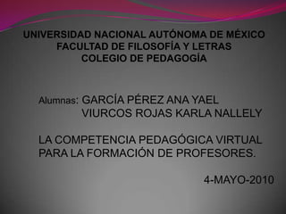 UNIVERSIDAD NACIONAL AUTÓNOMA DE MÉXICO       FACULTAD DE FILOSOFÍA Y LETRASCOLEGIO DE PEDAGOGÍA Alumnas: GARCÍA PÉREZ ANA YAEL               VIURCOS ROJAS KARLA NALLELY LA COMPETENCIA PEDAGÓGICA VIRTUAL PARA LA FORMACIÓN DE PROFESORES. 4-MAYO-2010   