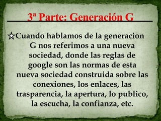 Cuando hablamos de la generacion
    G nos referimos a una nueva
    sociedad, donde las reglas de
   google son las normas de esta
nueva sociedad construida sobre las
      conexiones, los enlaces, las
trasparencia, la apertura, lo publico,
     la escucha, la confianza, etc.
 