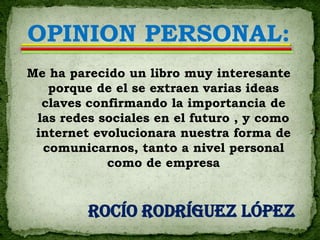 OPINION PERSONAL:
Me ha parecido un libro muy interesante
   porque de el se extraen varias ideas
  claves confirmando la importancia de
 las redes sociales en el futuro , y como
 internet evolucionara nuestra forma de
  comunicarnos, tanto a nivel personal
            como de empresa



         Rocío Rodríguez López
 