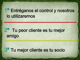1ª.Entréganos el control y nosotros
 lo utilizaremos


2ª. Tu peor cliente es tu mejor
 amigo


3ª.Tu mejor cliente es tu socio
 